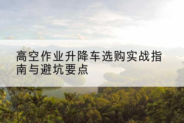 西湖升降车怎么选-高空作业升降车选购实战指南与避坑要点