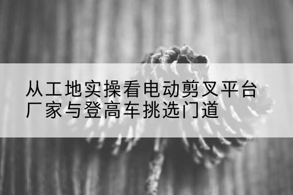 西湖电动剪叉升降平台厂家-从工地实操看电动剪叉平台厂家与登高车挑选门道
