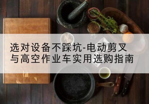 西湖电动剪叉升降平台怎么选-选对设备不踩坑-电动剪叉与高空作业车实用选购指南