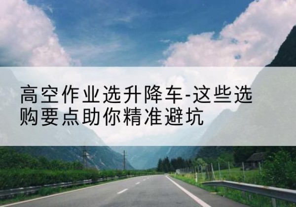 西湖升降车厂家-高空作业选升降车-这些选购要点助你*避坑