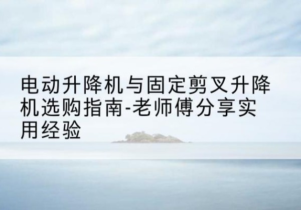 西湖电动升降机怎么选-电动升降机与固定剪叉升降机选购指南-老师傅分享实用经验