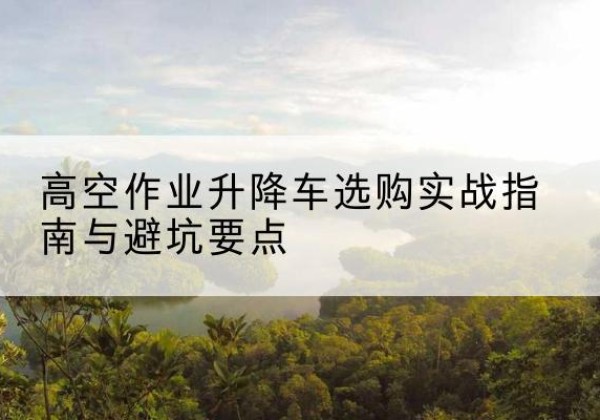 西湖升降车怎么选-高空作业升降车选购实战指南与避坑要点