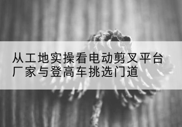 西湖电动剪叉升降平台厂家-从工地实操看电动剪叉平台厂家与登高车挑选门道
