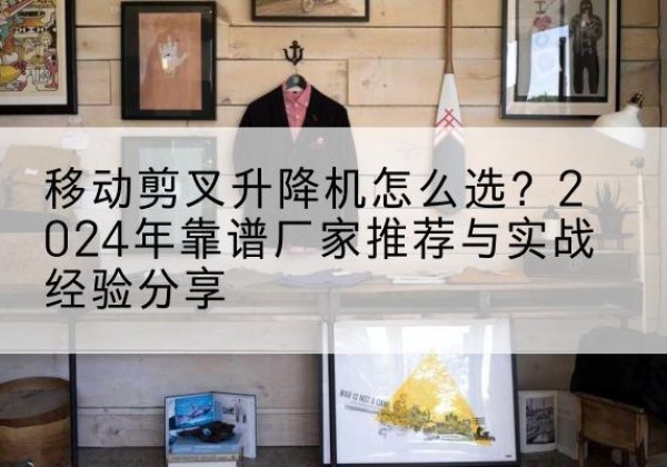 西湖升降平台厂家推荐-移动剪叉升降机怎么选？2024年靠谱厂家推荐与实战经验分享